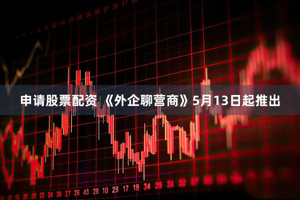 申请股票配资 《外企聊营商》5月13日起推出
