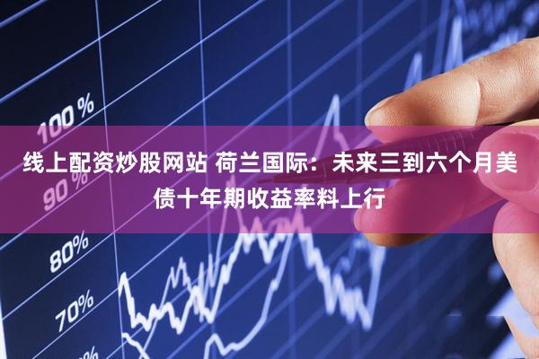 线上配资炒股网站 荷兰国际：未来三到六个月美债十年期收益率料上行