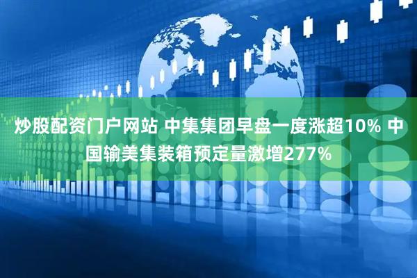 炒股配资门户网站 中集集团早盘一度涨超10% 中国输美集装箱预定量激增277%