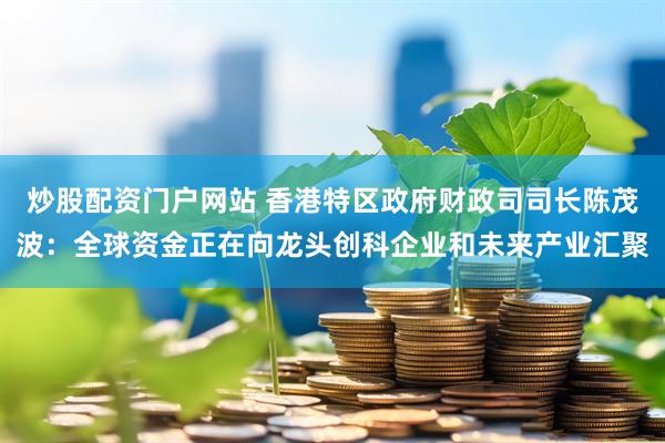 炒股配资门户网站 香港特区政府财政司司长陈茂波：全球资金正在向龙头创科企业和未来产业汇聚