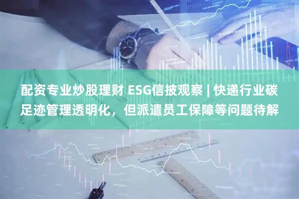 配资专业炒股理财 ESG信披观察 | 快递行业碳足迹管理透明化，但派遣员工保障等问题待解