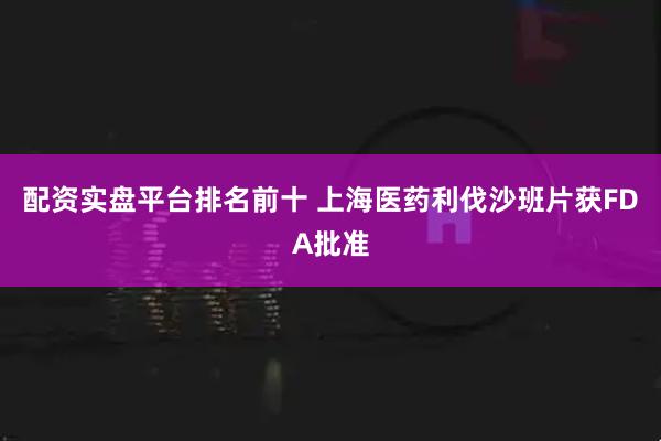 配资实盘平台排名前十 上海医药利伐沙班片获FDA批准