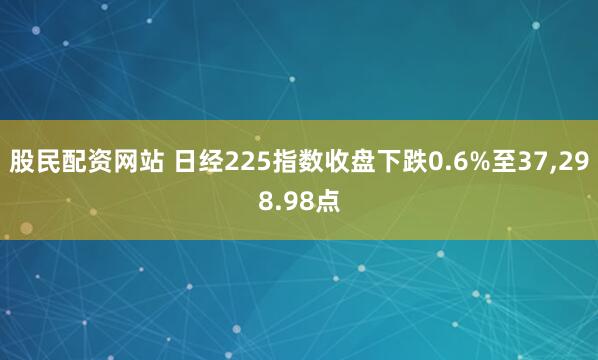 股民配资网站 日经225指数收盘下跌0.6%至37,298.98点