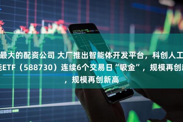 最大的配资公司 大厂推出智能体开发平台，科创人工智能ETF（588730）连续6个交易日“吸金”，规模再创新高