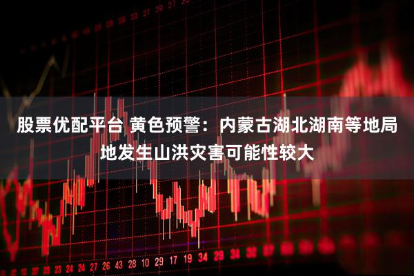 股票优配平台 黄色预警：内蒙古湖北湖南等地局地发生山洪灾害可能性较大