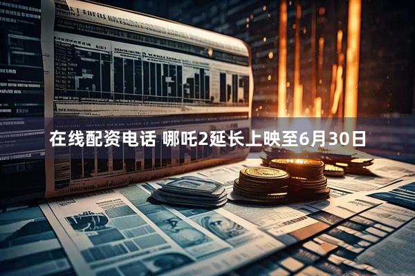 在线配资电话 哪吒2延长上映至6月30日