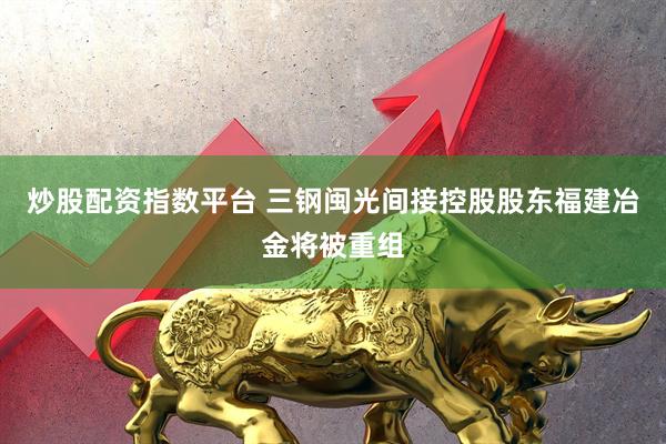 炒股配资指数平台 三钢闽光间接控股股东福建冶金将被重组