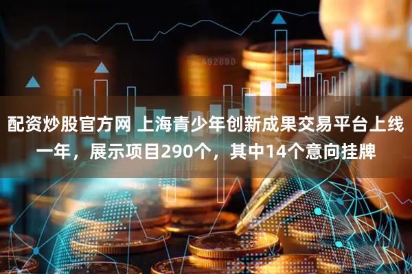 配资炒股官方网 上海青少年创新成果交易平台上线一年，展示项目290个，其中14个意向挂牌