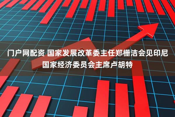 门户网配资 国家发展改革委主任郑栅洁会见印尼国家经济委员会主席卢胡特