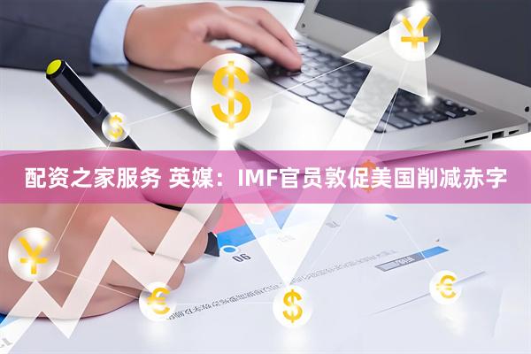 配资之家服务 英媒：IMF官员敦促美国削减赤字