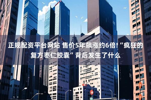 正规配资平台网站 售价5年飙涨约6倍!“疯狂的复方枣仁胶囊”背后发生了什么