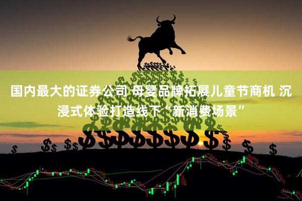 国内最大的证券公司 母婴品牌拓展儿童节商机 沉浸式体验打造线下“新消费场景”