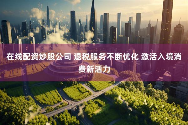 在线配资炒股公司 退税服务不断优化 激活入境消费新活力