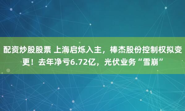 配资炒股股票 上海启烁入主，棒杰股份控制权拟变更！去年净亏6.72亿，光伏业务“雪崩”