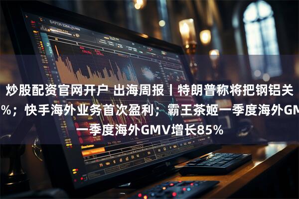 炒股配资官网开户 出海周报丨特朗普称将把钢铝关税提高至50%；快手海外业务首次盈利；霸王茶姬一季度海外GMV增长85%