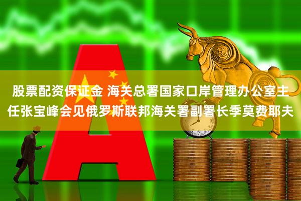 股票配资保证金 海关总署国家口岸管理办公室主任张宝峰会见俄罗斯联邦海关署副署长季莫费耶夫