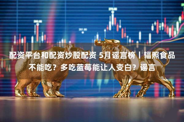 配资平台和配资炒股配资 5月谣言榜丨辐照食品不能吃？多吃蓝莓能让人变白？谣言