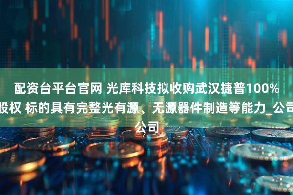 配资台平台官网 光库科技拟收购武汉捷普100%股权 标的具有完整光有源、无源器件制造等能力_公司