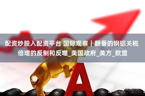 配资炒股入配资平台 国际观察｜翻番的钢铝关税 倍增的反制和反噬_美国政府_美方_欧盟