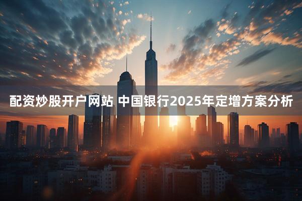 配资炒股开户网站 中国银行2025年定增方案分析
