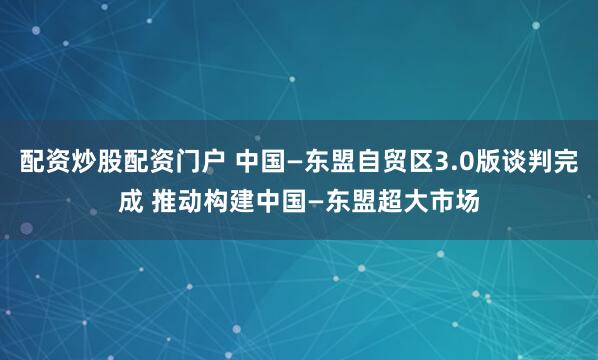 配资炒股配资门户 中国—东盟自贸区3.0版谈判完成 推动构建中国—东盟超大市场