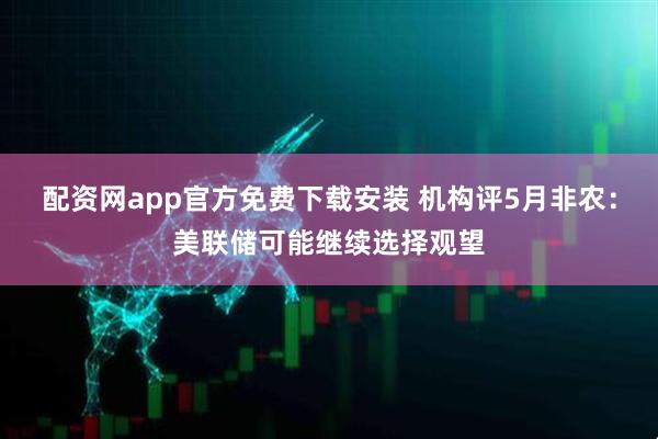 配资网app官方免费下载安装 机构评5月非农：美联储可能继续选择观望