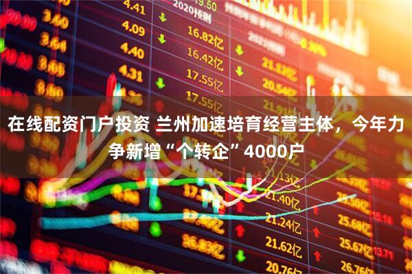 在线配资门户投资 兰州加速培育经营主体，今年力争新增“个转企”4000户