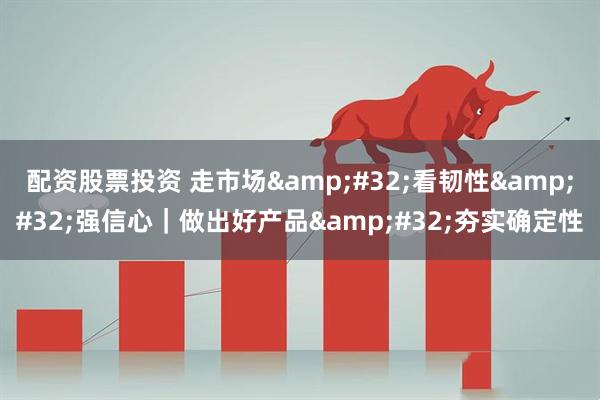配资股票投资 走市场&#32;看韧性&#32;强信心｜做出好产品&#32;夯实确定性
