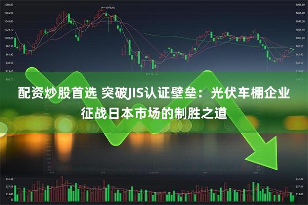配资炒股首选 突破JIS认证壁垒：光伏车棚企业征战日本市场的制胜之道