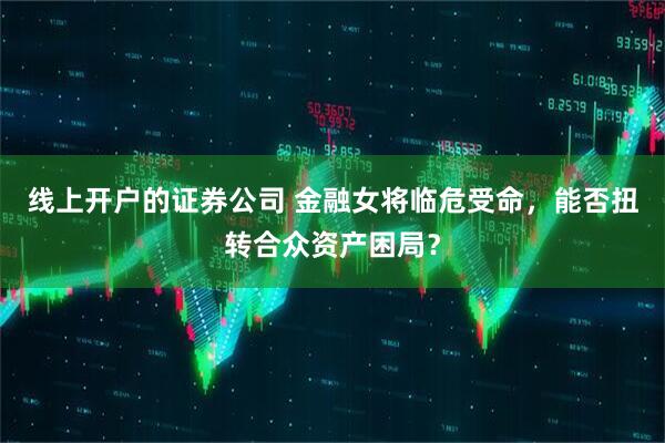 线上开户的证券公司 金融女将临危受命，能否扭转合众资产困局？