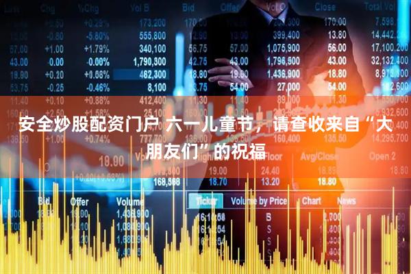 安全炒股配资门户 六一儿童节，请查收来自“大朋友们”的祝福