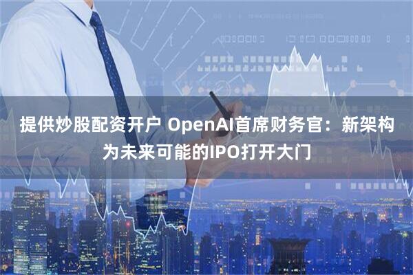 提供炒股配资开户 OpenAI首席财务官：新架构为未来可能的IPO打开大门