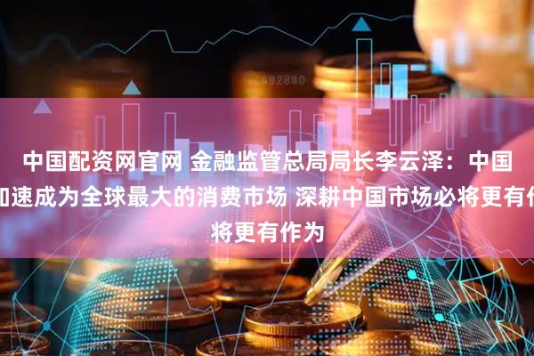 中国配资网官网 金融监管总局局长李云泽：中国正加速成为全球最大的消费市场 深耕中国市场必将更有作为