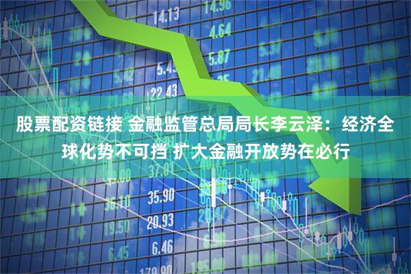 股票配资链接 金融监管总局局长李云泽：经济全球化势不可挡 扩大金融开放势在必行