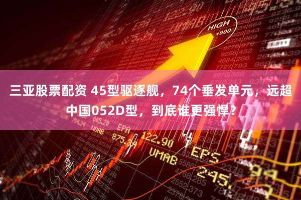 三亚股票配资 45型驱逐舰，74个垂发单元，远超中国052D型，到底谁更强悍？