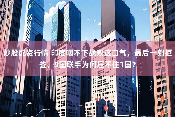 炒股配资行情 印度咽不下战败这口气，最后一刻拒签，9国联手为何压不住1国？