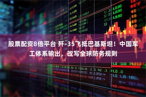股票配资8倍平台 歼-35飞抵巴基斯坦！中国军工体系输出，改写全球防务规则