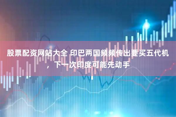 股票配资网站大全 印巴两国频频传出要买五代机，下一次印度可能先动手