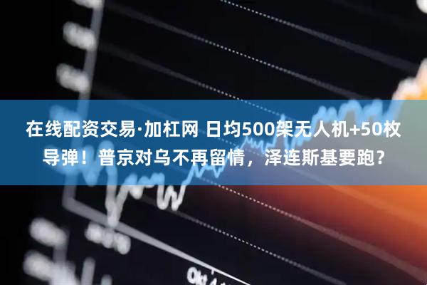在线配资交易·加杠网 日均500架无人机+50枚导弹！普京对乌不再留情，泽连斯基要跑？