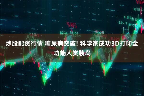 炒股配资行情 糖尿病突破! 科学家成功3D打印全功能人类胰岛