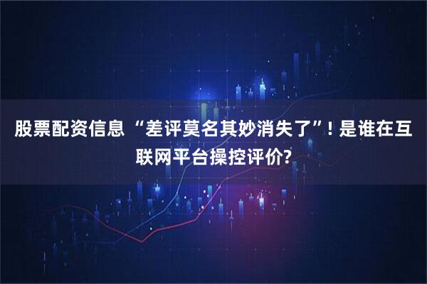 股票配资信息 “差评莫名其妙消失了”! 是谁在互联网平台操控评价?