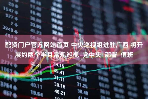配资门户官方网站首页 中央巡视组进驻广西 将开展约两个半月常规巡视_党中央_部署_值班