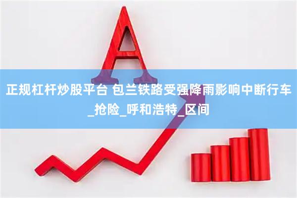 正规杠杆炒股平台 包兰铁路受强降雨影响中断行车_抢险_呼和浩特_区间