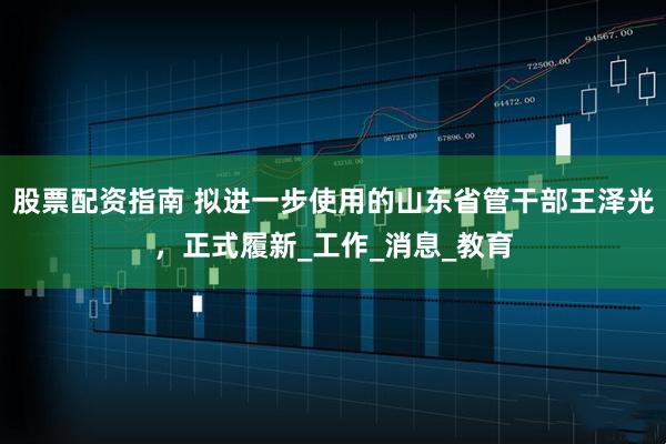 股票配资指南 拟进一步使用的山东省管干部王泽光，正式履新_工作_消息_教育