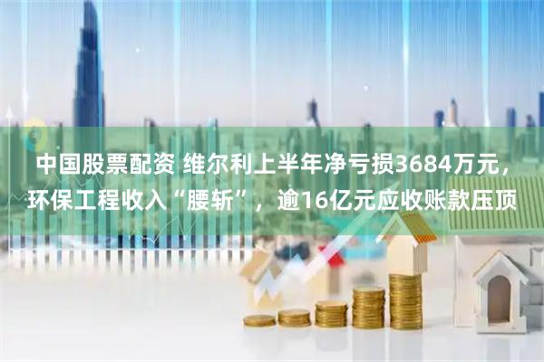 中国股票配资 维尔利上半年净亏损3684万元，环保工程收入“腰斩”，逾16亿元应收账款压顶