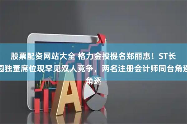 股票配资网站大全 格力金投提名郑丽惠！ST长园独董席位现罕见双人竞争，两名注册会计师同台角逐