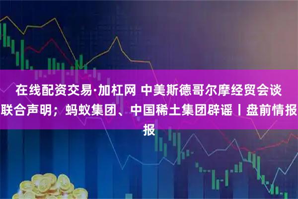 在线配资交易·加杠网 中美斯德哥尔摩经贸会谈联合声明；蚂蚁集团、中国稀土集团辟谣丨盘前情报