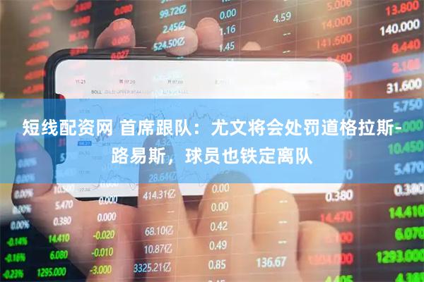 短线配资网 首席跟队：尤文将会处罚道格拉斯-路易斯，球员也铁定离队