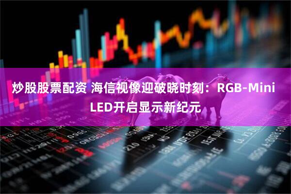 炒股股票配资 海信视像迎破晓时刻：RGB-Mini LED开启显示新纪元