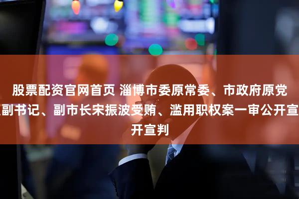 股票配资官网首页 淄博市委原常委、市政府原党组副书记、副市长宋振波受贿、滥用职权案一审公开宣判